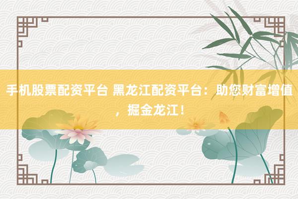 手机股票配资平台 黑龙江配资平台：助您财富增值，掘金龙江！