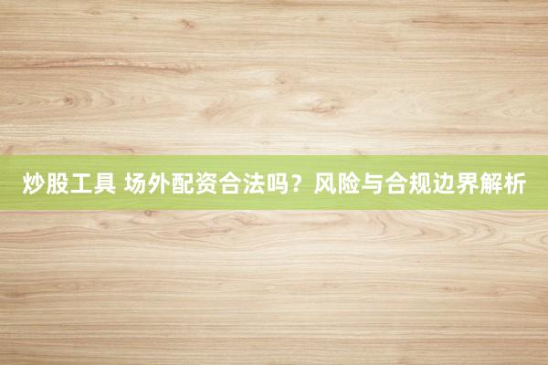 炒股工具 场外配资合法吗？风险与合规边界解析