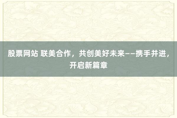 股票网站 联美合作，共创美好未来——携手并进，开启新篇章