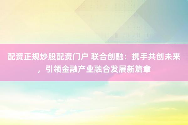 配资正规炒股配资门户 联合创融：携手共创未来，引领金融产业融合发展新篇章