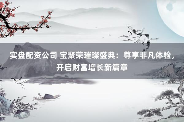 实盘配资公司 宝聚荣璀璨盛典：尊享非凡体验，开启财富增长新篇章