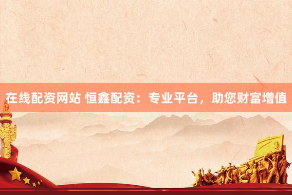 在线配资网站 恒鑫配资：专业平台，助您财富增值