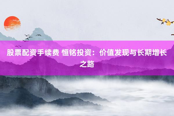 股票配资手续费 恒铭投资：价值发现与长期增长之路