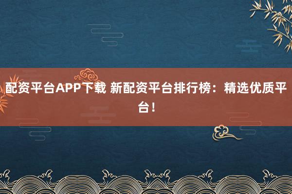 配资平台APP下载 新配资平台排行榜：精选优质平台！