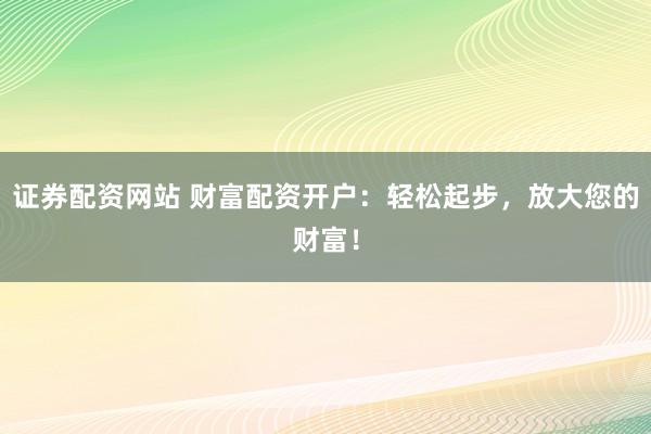 证券配资网站 财富配资开户：轻松起步，放大您的财富！