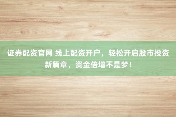 证券配资官网 线上配资开户，轻松开启股市投资新篇章，资金倍增不是梦！