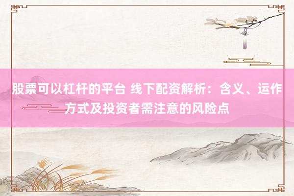 股票可以杠杆的平台 线下配资解析：含义、运作方式及投资者需注意的风险点