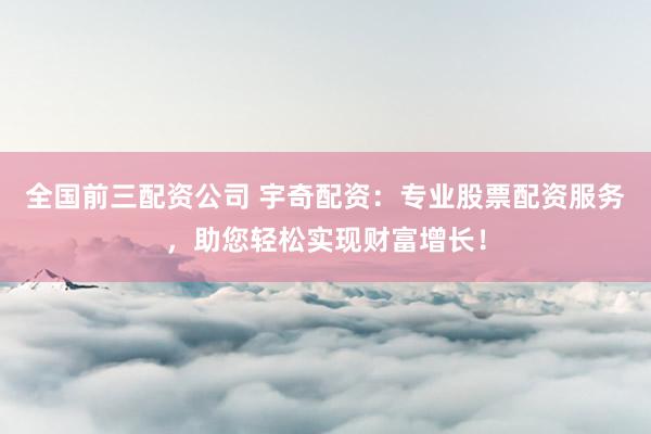 全国前三配资公司 宇奇配资：专业股票配资服务，助您轻松实现财富增长！