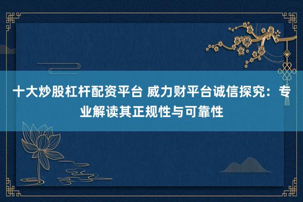 十大炒股杠杆配资平台 威力财平台诚信探究：专业解读其正规性与可靠性