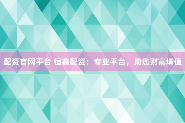 配资官网平台 恒鑫配资：专业平台，助您财富增值