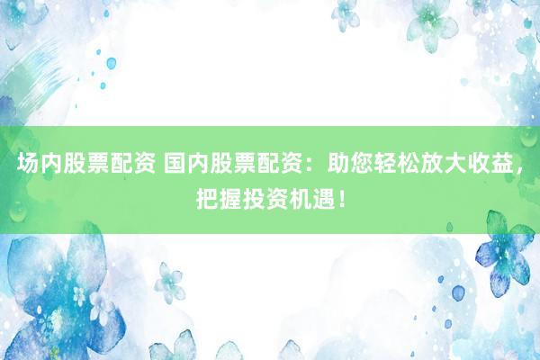 场内股票配资 国内股票配资：助您轻松放大收益，把握投资机遇！