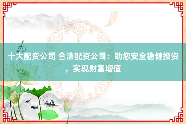 十大配资公司 合法配资公司：助您安全稳健投资，实现财富增值