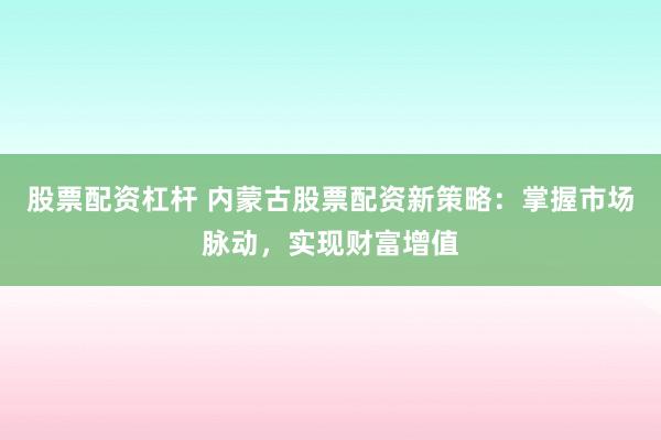 股票配资杠杆 内蒙古股票配资新策略：掌握市场脉动，实现财富增值