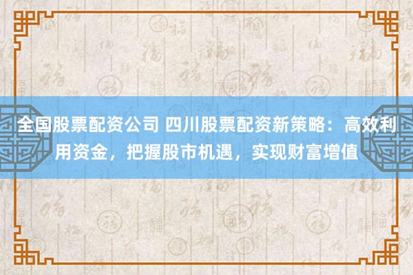 全国股票配资公司 四川股票配资新策略：高效利用资金，把握股市机遇，实现财富增值