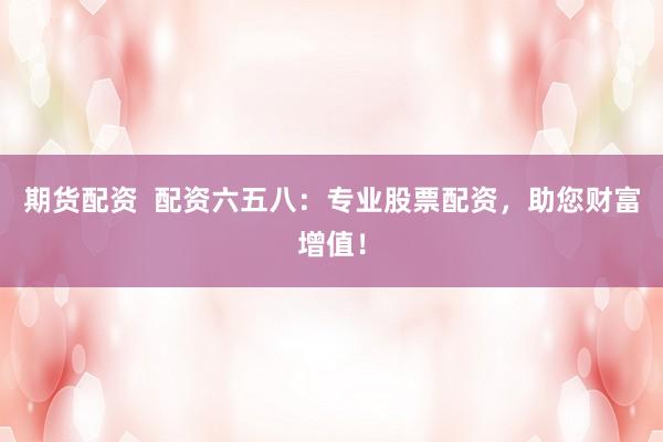 期货配资  配资六五八：专业股票配资，助您财富增值！