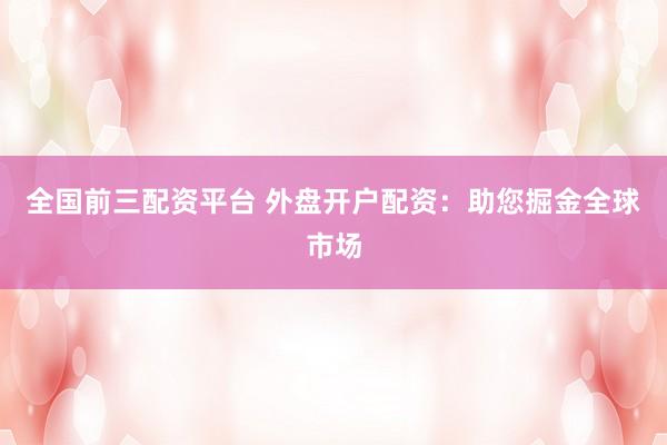 全国前三配资平台 外盘开户配资：助您掘金全球市场