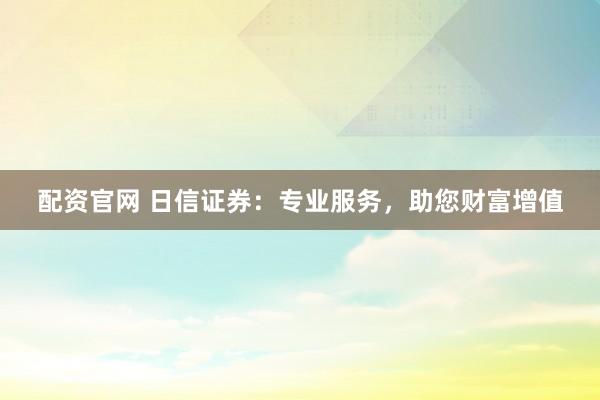 配资官网 日信证券：专业服务，助您财富增值