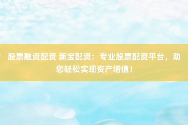 股票融资配资 新宝配资：专业股票配资平台，助您轻松实现资产增值！