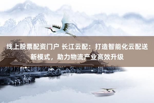 线上股票配资门户 长江云配：打造智能化云配送新模式，助力物流产业高效升级