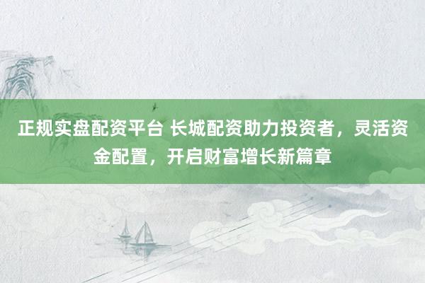 正规实盘配资平台 长城配资助力投资者，灵活资金配置，开启财富增长新篇章