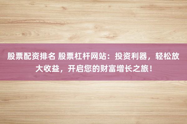 股票配资排名 股票杠杆网站：投资利器，轻松放大收益，开启您的财富增长之旅！