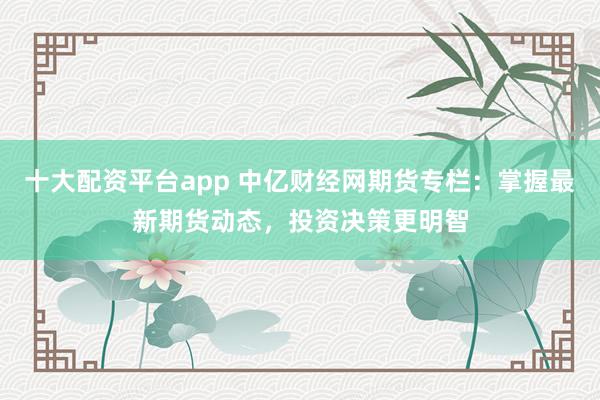 十大配资平台app 中亿财经网期货专栏：掌握最新期货动态，投资决策更明智