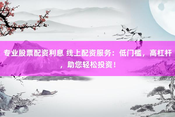 专业股票配资利息 线上配资服务：低门槛，高杠杆，助您轻松投资！