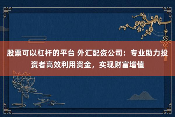 股票可以杠杆的平台 外汇配资公司：专业助力投资者高效利用资金，实现财富增值