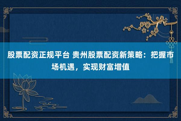 股票配资正规平台 贵州股票配资新策略：把握市场机遇，实现财富增值