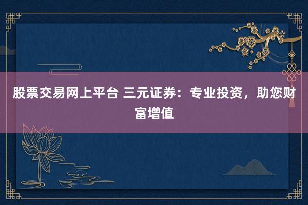 股票交易网上平台 三元证券：专业投资，助您财富增值