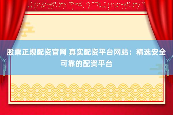 股票正规配资官网 真实配资平台网站：精选安全可靠的配资平台
