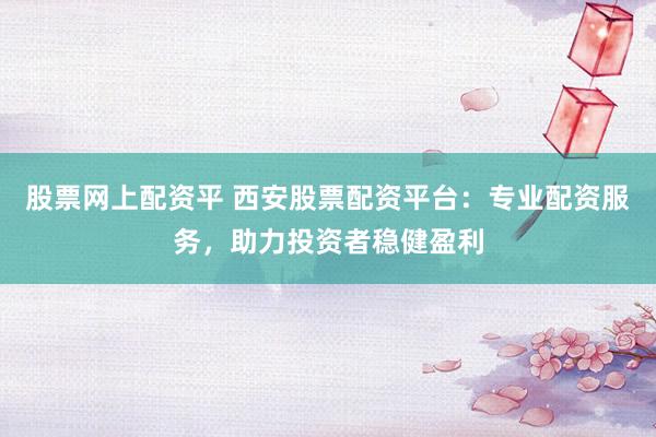 股票网上配资平 西安股票配资平台：专业配资服务，助力投资者稳健盈利