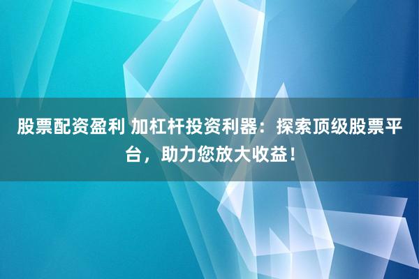 股票配资盈利 加杠杆投资利器：探索顶级股票平台，助力您放大收益！