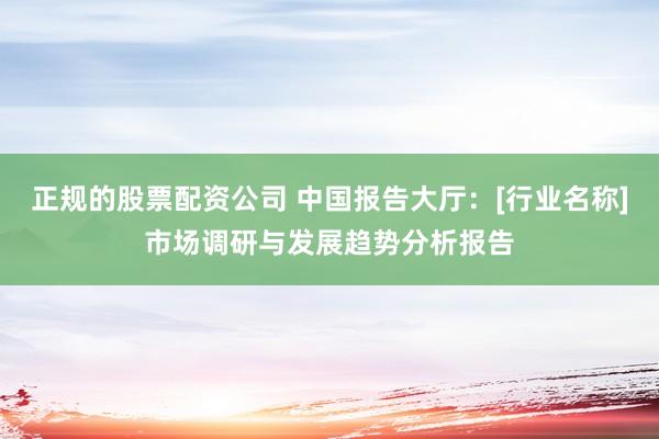 正规的股票配资公司 中国报告大厅：[行业名称]市场调研与发展趋势分析报告