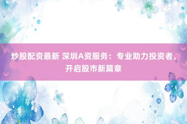 炒股配资最新 深圳A资服务：专业助力投资者，开启股市新篇章