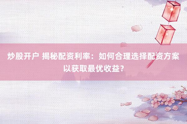 炒股开户 揭秘配资利率：如何合理选择配资方案以获取最优收益？