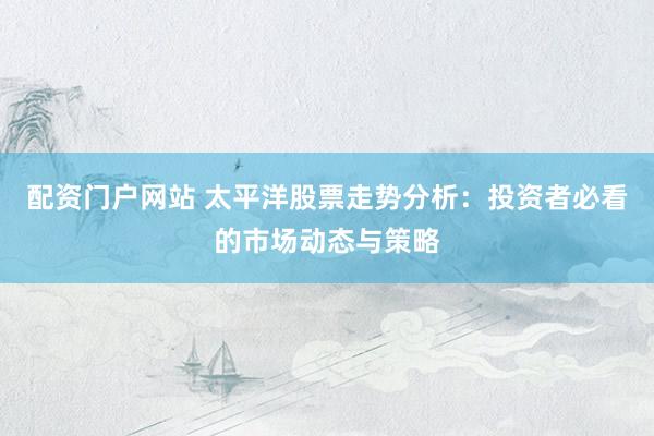 配资门户网站 太平洋股票走势分析：投资者必看的市场动态与策略