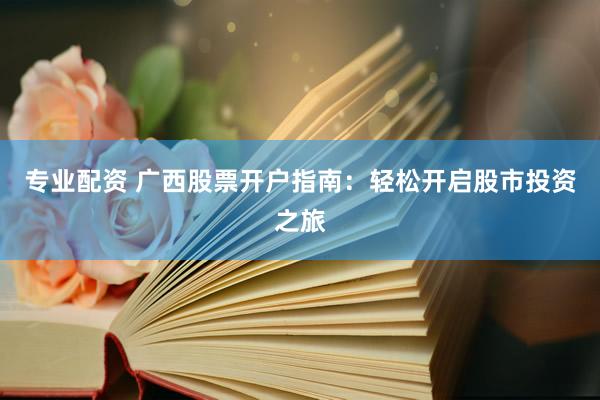 专业配资 广西股票开户指南：轻松开启股市投资之旅
