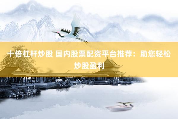 十倍杠杆炒股 国内股票配资平台推荐：助您轻松炒股盈利