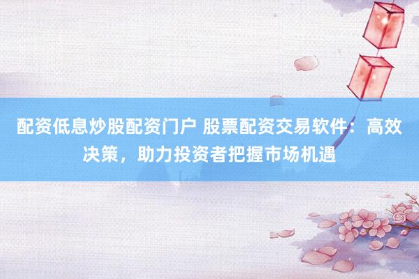 配资低息炒股配资门户 股票配资交易软件：高效决策，助力投资者把握市场机遇
