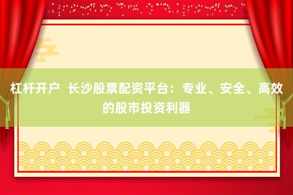 杠杆开户  长沙股票配资平台：专业、安全、高效的股市投资利器
