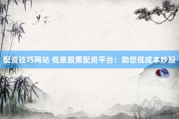 配资技巧网站 低息股票配资平台：助您低成本炒股