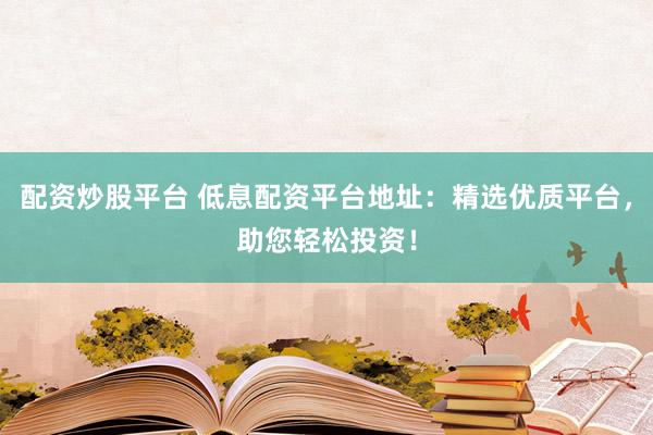 配资炒股平台 低息配资平台地址：精选优质平台，助您轻松投资！