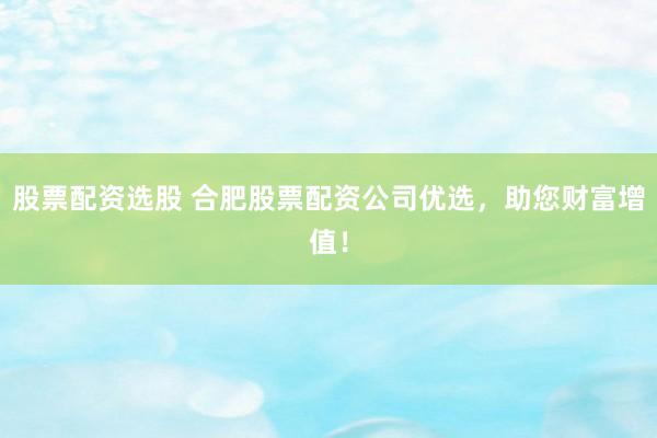 股票配资选股 合肥股票配资公司优选，助您财富增值！