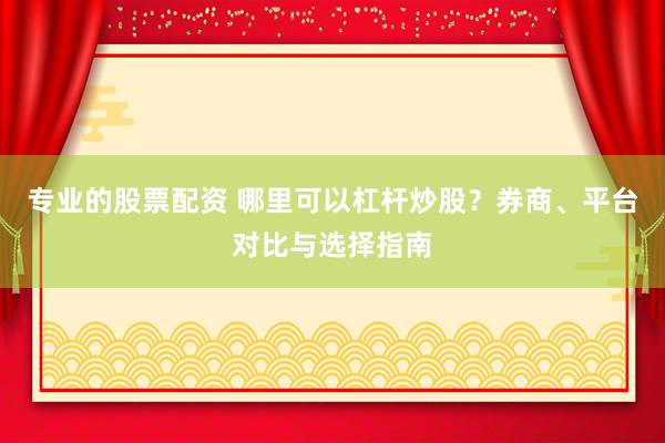 专业的股票配资 哪里可以杠杆炒股？券商、平台对比与选择指南