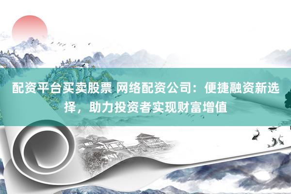 配资平台买卖股票 网络配资公司：便捷融资新选择，助力投资者实现财富增值