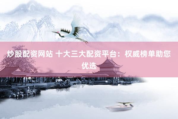 炒股配资网站 十大三大配资平台：权威榜单助您优选