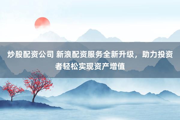 炒股配资公司 新浪配资服务全新升级，助力投资者轻松实现资产增值