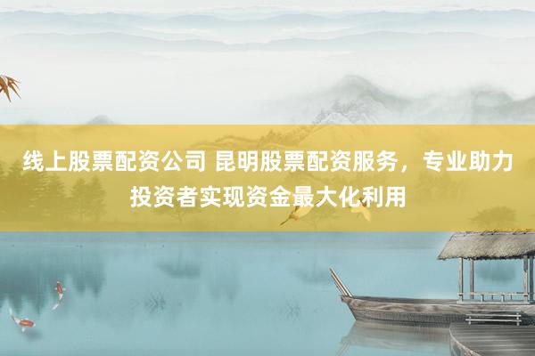 线上股票配资公司 昆明股票配资服务，专业助力投资者实现资金最大化利用