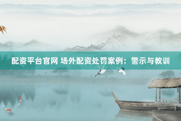 配资平台官网 场外配资处罚案例：警示与教训